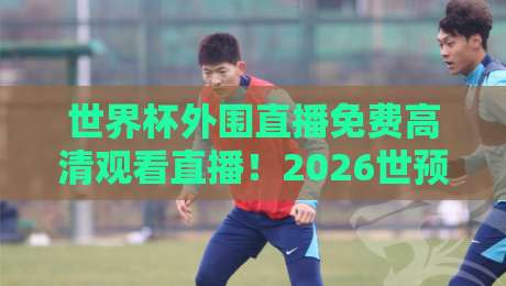 世界杯外围直播免费高清观看直播！2026世预赛最强观赛攻略（收藏版）