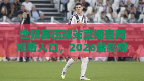 世预赛压球站直播官网观看入口，2026最新观赛指南（附避坑攻略）