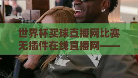 世界杯买球直播网比赛无插件在线直播网——2026观赛新姿势，这些技巧让你告别卡顿！