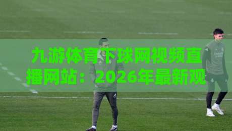 九游体育下球网视频直播网站：2026年最新观赛体验与实战攻略