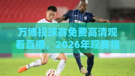 万博投球赛免费高清观看直播,2026年观赛指南与隐藏玩法