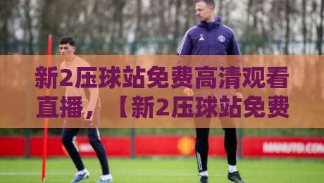 新2压球站免费高清观看直播,【新2压球站免费高清观看直播】2026年最佳观赛指南
