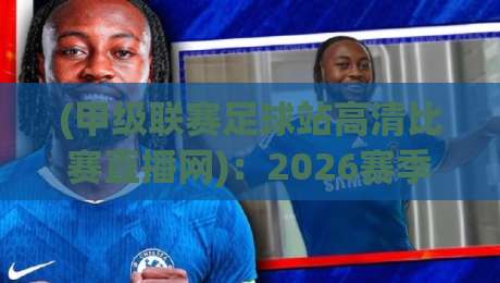 (甲级联赛足球站高清比赛直播网):2026赛季观赛指南与实用技巧