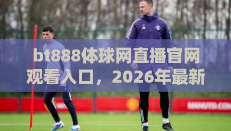 bt888体球网直播官网观看入口,2026年最新访问指南与实用技巧