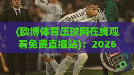 (欧博体育压球网在线观看免费直播站):2026年观赛新玩法,这几招让你白嫖高清赛事