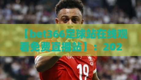 【bet366足球站在线观看免费直播站】:2026年球迷必备观赛神器深度测评
