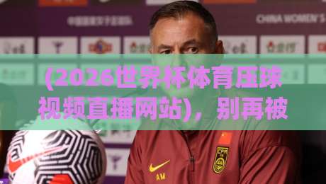 (2026世界杯体育压球视频直播网站),别再被坑了!老司机手把手教你挑