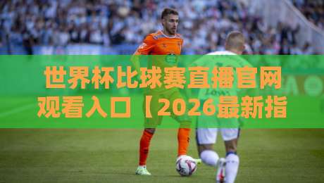 世界杯比球赛直播官网观看入口【2026最新指南】+ 避坑攻略