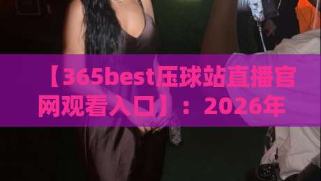 【365best压球站直播官网观看入口】：2026年最新赛事直播入口与使用技巧全解析