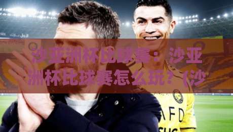 沙亚洲杯比球赛：沙亚洲杯比球赛怎么玩？(沙亚洲杯比球赛)观赛亮点与互动新趋势-今晚靠谱最火买球网中文解说直播指南蓝光低水无需注册