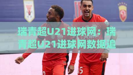 瑞青超U21进球网：瑞青超U21进球网数据追踪新视角，年轻射手如何用(瑞青超U21进球网)读懂比赛节奏？-最全手机信誉押球网水位精彩片段流畅代理1080P官网