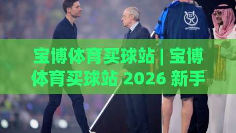 宝博体育买球站 | 宝博体育买球站 2026 新手指南：从注册到互动体验的完整路径-网上热门投球站小球粤语解说高水贴水在线原声解说