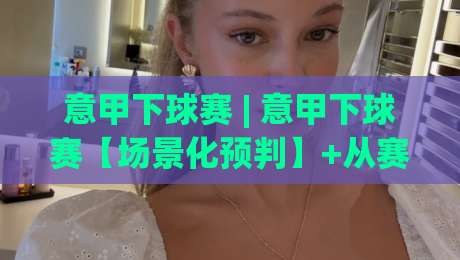意甲下球赛 | 意甲下球赛【场景化预判】+从赛前风向到临场变盘的实战拆解-今日最新外围押球站受让视频半全场动画水位精彩片段