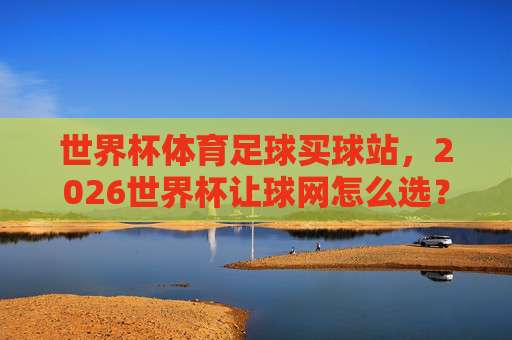 世界杯摩洛哥足球网站！2026年深度评测与实用指南
