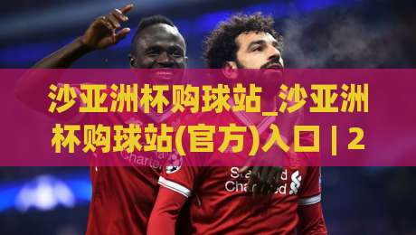 沙亚洲杯购球站_沙亚洲杯购球站(官方)入口 | 2026年观赛互动新玩法与球迷社群全接触-今日最新外围进球网免安装走势频道英文解说反波胆链接