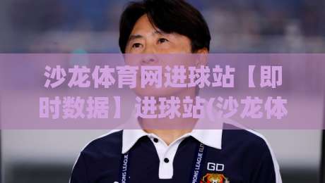 沙龙体育网进球站【即时数据】进球站(沙龙体育网)赛场动态与关键节点追踪-最全手机信誉博球网流畅代理1080P官网无插件低调看