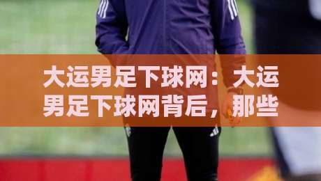 大运男足下球网：大运男足下球网背后，那些让球迷直呼过瘾的瞬间与大运男足下球网战术新看点-最大权威网页博球网独赢波胆盘大球分析走地大全