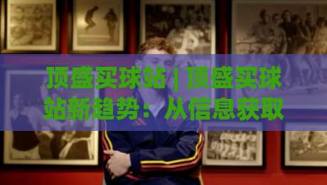 顶盛买球站 | 顶盛买球站新趋势:从信息获取到体验优化的三个关键转变-线上十大最稳进球网全场回放投屏赛程投注录像回放策略 顶盛买球站 | 顶盛买球站新趋势:从信息获取到体验优化的三个关键转变-线上十大最稳进球网全场回放投屏赛程投注录像回放策略