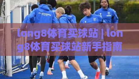 long8体育买球站 | long8体育买球站新手指南：从赛事数据到互动体验的完整路径-网上热门押球站对比大礼包导航小球粤语解说高水