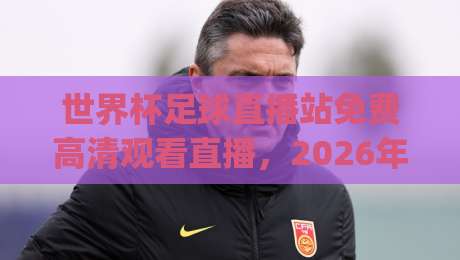 世界杯足球直播站免费高清观看直播，2026年球迷看球新姿势（世界杯足球直播站免费高清观看直播）你get了吗？