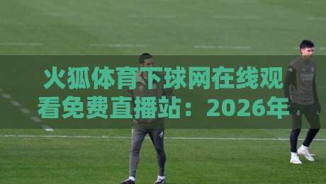 火狐体育下球网在线观看免费直播站：2026年最全观赛指南与实测体验