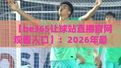 【be365让球站直播官网观看入口】：2026年最新实测，这份避坑指南你得收好