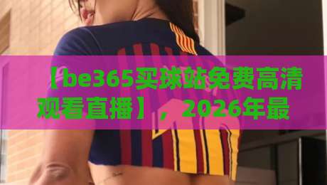 【be365买球站免费高清观看直播】,2026年最新观赛指南!