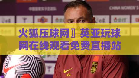 火狐压球网〗英亚玩球网在线观看免费直播站：2026年最新观赛指南与技巧