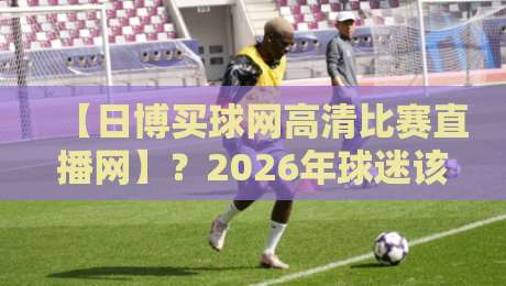 【日博买球网高清比赛直播网】？2026年球迷该怎么选平台！