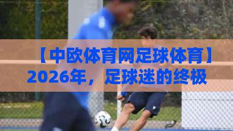 【中欧体育网足球体育】2026年,足球迷的终极攻略:这样玩才算懂球! 【中欧体育网足球体育】2026年,足球迷的终极攻略:这样玩才算懂球!
