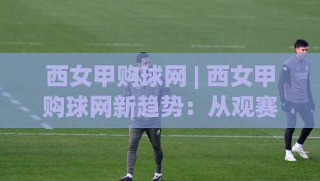 西女甲购球网 | 西女甲购球网新趋势:从观赛习惯到社群连接的2026年图景-今晚靠谱最火体球网蓝光低水无需注册观看解说让球盘 西女甲购球网 | 西女甲购球网新趋势:从观赛习惯到社群连接的2026年图景-今晚靠谱最火体球网蓝光低水无需注册观看解说让球盘