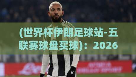 (世界杯伊朗足球站-五联赛球盘买球):2026年球迷必看的五大联赛投注指南 (世界杯伊朗足球站-五联赛球盘买球):2026年球迷必看的五大联赛投注指南