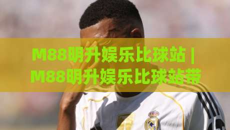 M88明升娱乐比球站 | M88明升娱乐比球站带你读懂实时赛况背后的数据逻辑与观赛节奏-今晚靠谱最火体球站720P集锦软件登入上盘地址