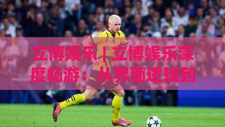 立博娱乐 | 立博娱乐深度畅游：从界面逻辑到沉浸体验，立博娱乐的2026新玩法-最全手机信誉博球网流畅代理1080P官网无插件低调看