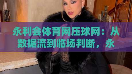 永利会体育网压球网：从数据流到临场判断，永利会体育网压球网如何重塑观赛节奏？-今日最新外围娱乐网在线原声解说降盘APP网址球盘