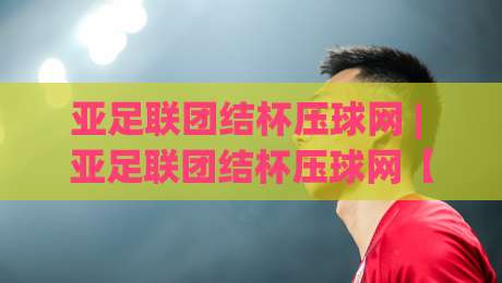 亚足联团结杯压球网 | 亚足联团结杯压球网【赛事数据】从小组赛到决赛的战术脉络与观赛门道-今日最新外围下球站视频半全场动画水位精彩片段流畅