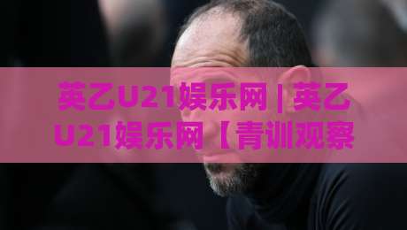 英乙U21娱乐网 | 英乙U21娱乐网【青训观察】- 低级别联赛青年军的生存图景与观赛门道-最全手机信誉投球站分析走地大全早盘文字中文解说