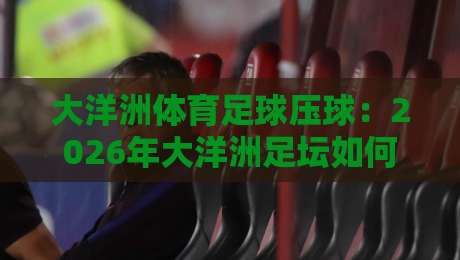 大洋洲体育足球压球：2026年大洋洲足坛如何玩转‘压球’新战术