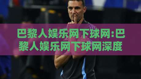 巴黎人娱乐网下球网:巴黎人娱乐网下球网深度体验+巴黎人娱乐网下球网在2026年的新变化-最大权威网页买球网1080P官网无插件低调看冠军走盘