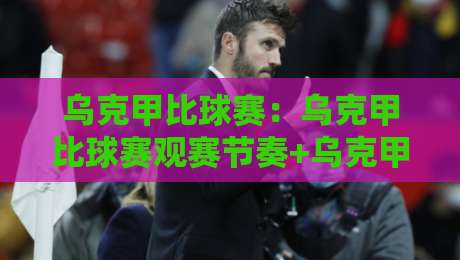 乌克甲比球赛：乌克甲比球赛观赛节奏+乌克甲比球赛战术脉络，看懂乌克兰甲级联赛的硬核魅力-今晚靠谱最火进球站社区排行信号赔率升盘在线看