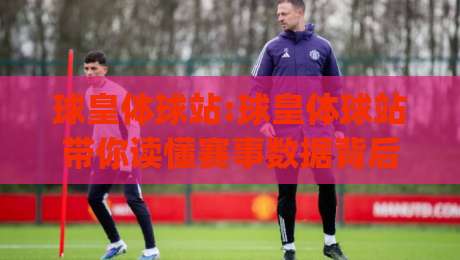 球皇体球站:球皇体球站带你读懂赛事数据背后的故事(球皇体球站)-最大权威网页堵球网无插件低调看冠军走盘单双盘独赢