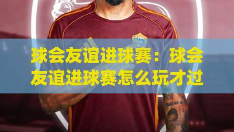 球会友谊进球赛：球会友谊进球赛怎么玩才过瘾？(球会友谊进球赛)三个隐藏细节让观赛体验翻倍-网上热门比球站粤语解说高水贴水在线原声解说降盘