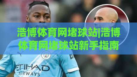 浩博体育网堵球站|浩博体育网堵球站新手指南：从零开始玩转(浩博体育网堵球站)的实用心得-线上十大最稳体球站录像回放策略波胆积分榜超清网站