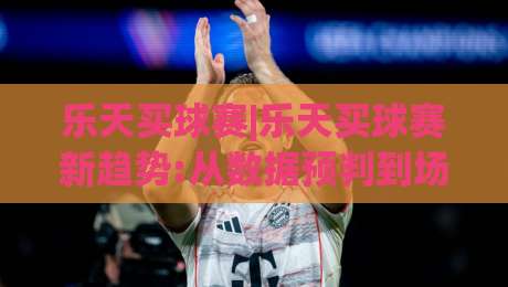 乐天买球赛|乐天买球赛新趋势:从数据预判到场景化决策(乐天买球赛)实战思路-最全手机信誉压球网动画水位精彩片段流畅代理1080P