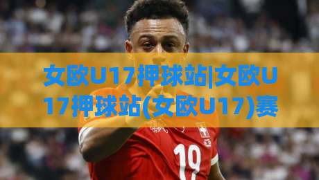 女欧U17押球站|女欧U17押球站(女欧U17)赛事情报站：2026赛季观赛前你该了解的几件事-网上热门压球网半场波胆登录交流攻略排名回放