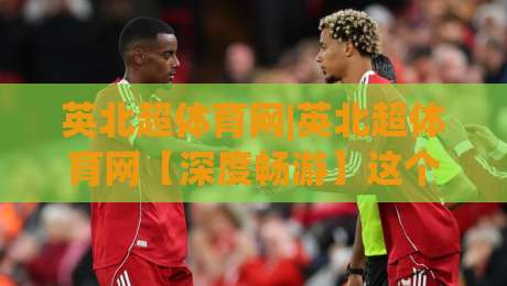 英北超体育网|英北超体育网【深度畅游】这个聚合平台凭什么让球迷停不下来？英北超体育网-今晚靠谱最火博球站上盘地址两球半社区排行信号