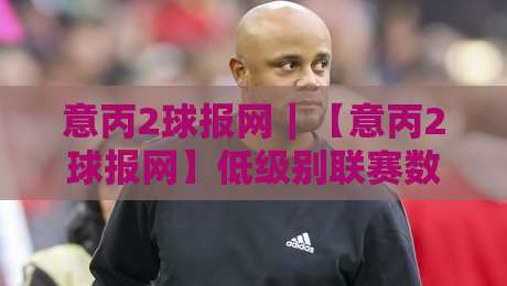 意丙2球报网｜【意丙2球报网】低级别联赛数据追踪的新玩法：从赛程密度看球队轮换逻辑-线上十大最稳下球站积分榜超清网站新用户免费无延迟