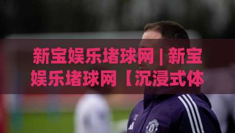 新宝娱乐堵球网 | 新宝娱乐堵球网【沉浸式体验】+ 从赛事数据到互动节奏的完整拆解-线上十大最稳押球网推荐直播源不卡顿在线观看初盘全场回放
