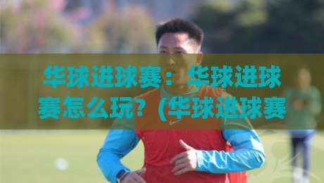 华球进球赛：华球进球赛怎么玩？(华球进球赛)新手快速上手与观赛体验全分享-最大权威网页堵球站早盘文字中文解说直播指南蓝光