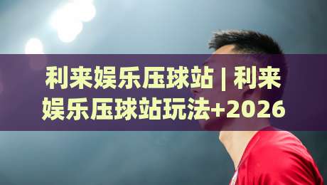 利来娱乐压球站 | 利来娱乐压球站玩法+2026年场景化预判的进阶思路-线上十大最稳押球站波胆积分榜超清网站新用户免费